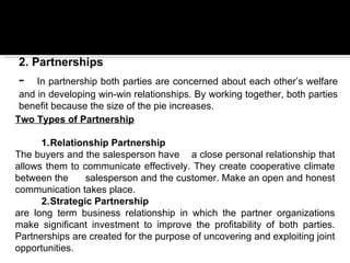 2. Partnerships
-     In partnership both parties are concerned about each other’s welfare
  and in developing win-win relationships. By working together, both parties
  benefit because the size of the pie increases.
Two Types of Partnership
 
       1.Relationship Partnership
The buyers and the salesperson have a close personal relationship that
allows them to communicate effectively. They create cooperative climate
between the      salesperson and the customer. Make an open and honest
communication takes place.
       2.Strategic Partnership
are long term business relationship in which the partner organizations
make significant investment to improve the profitability of both parties.
Partnerships are created for the purpose of uncovering and exploiting joint
opportunities.
 