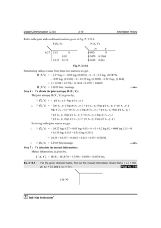 Digital Communication (GTU)                               3-10                                        Information Theory


Refer to the joint and conditional matrices given in Fig. P. 3.11.6.
                              P (X, Y)                                  P (X, Y)
                                                                            y2          y3
                     0.27     0.03                0                  0.0821            0
                                        0.05                         0.5479      0.1369
                              0.135     0.315                        0.3698      0.863

                                                      Fig. P. 3.11.6
Substituting various values from these two matrices we get,
            H (X/Y) = – 0.27 log2 1 – 0.03 log2 (0.0821) – 0 – 0 – 0.2 log2 (0.5479)
                         – 0.05 log2 (0.1369) – 0 – 0.135 log2 (0.3698) – 0.315 log2 (0.863)
                      = 0 + 0.108 + 0.1736 + 0.1434 + 0.1937 + 0.0669
            H (X/Y) = 0.6856 bits / message                                                                      ...Ans.
Step 6 : To obtain the joint entropy H (X , Y) :
       The joint entropy H (X , Y) is given by,
            H (X, Y) = – p ( xi , yj ) · log2 p ( xi , yj )
      ∴     H (X, Y) = – [ p ( x1 , y1 ) log2 p ( x1 , y1 ) + p ( x1 , y2 ) log2 p ( x1 , y2 ) + p ( x1 , y3 )
                       log2 p ( x1 , y3) + p ( x2 , y1 ) log2 p ( x2 , y1 ) + p ( x2 , y2 ) log2 p ( x2 , y2 )
                            + p ( x2 , y3 ) log2 p ( x2 , y3 ) + p ( x3 , y1 ) log2 p ( x3 , y1)
                            + p ( x3 , y2 ) log2 p ( x3 , y2 ) + p ( x3 , y3 ) log2 p ( x3 , y3 ) ]
       Referring to the joint matrix we get,
     ∴      H (X, Y) = – [ 0.27 log2 0.27 + 0.03 log2 0.03 + 0 + 0 + 0.2 log 0.2 + 0.05 log 0.05 + 0
                       + 0.135 log2 0.135 + 0.315 log2 0.315 ]
                       = [ 0.51 + 0.1517 + 0.4643 + 0.216 + 0.39 + 0.5249]
     ∴      H (X, Y) = 2.2569 bits/message                                                                       ...Ans.
Step 7 : To calculate the mutual information :
       Mutual information, is given by,
           I [ X, Y ] = H (X) – H (X/Y) = 1.5394 – 0.6856 = 0.8538 bits.

Ex. 3.11.7 :    For the given channel matrix, find out the mutual information. Given that p ( x1 ) = 0.6,
                p ( x2 ) = 0.3 and p ( x3 ) = 0.1.                                                       .Page No. 3-50




                                      p (y / x)
 