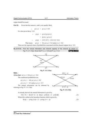 Digital Communication (GTU)                           3-17                                    Information Theory

output should be erased.

Part II :    Given that the sources x1 and x2 are equally likely

                              ∴     p ( x1 ) = p ( x2 ) = 0.5
       It is also given that p = 0.2.
                                ∴     p (y) = p (x) [ p (y/x) ]
                                              = [p (x1) , p (x2) ]
                               ∴      p (y) = [ 0.5, 0.5 ] = [ 0.4 0.2 0.4 ]
                   That means      p (y1) = 0.4, p ( y2 ) = 0.2 and p ( y3 ) = 0.4
       These are the required values of probabilities associated with the channel outputs for p = 0.2.

Ex. 3.11.13 :   Find the mutual information and channel capacity of the channel as shown in
                Fig. P. 3.11.13(a). Given that P ( x1 ) = 0.6 and P ( x2 ) = 0.4.                .Page No. 3-57.




                                              Fig. P. 3.11.13(a)
Soln. :
Given that : p ( x1 ) = 0.6, p ( x2 ) = 0.4
      The conditional probabilities are,
            p ( y1/x1 ) = 0.8, p ( y2/x1 ) = 0.2
            p ( y1/x2 ) = 0.3 and p ( y2/x2 ) = 0.7
        The mutual information can be obtained by
referring to Fig. P. 3.11.13(b).
                                                                                    Fig. P. 3.11.13(b)
       As already derived, the mutual information is given by,
            I (X ; Y) = Ω [ β + (1 – α – β) p ] – p Ω (α) – (1 – p) Ω (β)                                  ...(1)
       Where Ω is called as the horseshoe function which is given by,
                Ω (p) = p log2 (1/p) + (1 – p) log2 (1/1 – p)                                              ...(2)
 