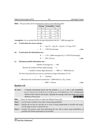 Digital Communication (GTU)                             3-4                                    Information Theory

Soln. : The given data can be summarised as shown in the following table :
                                         Messag     Probability      Code
                                           e
                                           A              1/5          00
                                           B              1/4          01
                                           C              1/4          10
                                           D             3/10          11
Assumption : Let us assume that the message transmission rate be r = 4000 messages/sec.
(a)   To determine the source entropy :
                                          H =      log2 (5) + log2 (4) + log2 (4) + 0.3 log2 (10/3)
                                     ∴    H = 1.9855 bits/message                                            ...Ans.
(b)   To determine the information rate :
                                          R = r × H = [4000 messages/sec] × [1.9855 bits/message]
                                          R = 7942.3 bits/sec                                                ...Ans.
(c)   Maximum possible information rate :
                                     Number of messages/sec = 000
              But here the number of binary digits/message         = 2
                     ∴ Number of binary digits (binits)/sec = 4000 × 2 = 8000 binits/sec.
       We know that each binit can convey a maximum average information of 1 bit
                                 ∴        H = 1 bit/binit
       ∴ Maximum rate of information transmission = [8000 binits/s] × [Hmax /binit]
                                              = 8000 × 1 bits/sec                                            ...Ans.

Section 3.6 :

Ex. 3.6.3 :     A discrete memoryless source has five symbols x1, x2, x3, x4 and x5 with probabilities
                p ( x1 ) = 0.4, p ( x2 ) = 0.19, p ( x3 ) = 0.16, p ( x4 ) = 0.14 and p ( x 5 ) = 0.11. Construct the
                Shannon-Fano code for this source. Calculate the average code word length and coding
                efficiency of the source.                                                          .Page No. 3-21
Soln. : Follow the steps given below to obtain the Shannon-Fano code.
Step 1 : List the source symbols in the order of decreasing probability.
Step 2 : Partition the set into two sets that are as close to being equiprobable as possible and assign
         0 to the upper set and 1 to the lower set.
Step 3 : Continue this process, each time partitioning the sets with as nearly equal probabilities as
         possible until further partitioning is not possible.
 