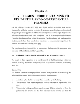 Chapter –3
DEVELOPMENT CODE PERTAINING TO
RESIDENTIAL AND NON-RESIDENTIAL
PREMISES
The use, coverage, FAR set backs, open space, height, number of dwelling units, parking
standards for residential premises on plotted development, group housing, resettlement and
Jhuggi Jhonpri insitu upgradation and non-residential premises shall be as per the provisions
contained in Master Plan/Zonal Plan/Development Code or as per simplified Development
Promotion Regulations of the Urban Development Plan Formulation and Implementation
Guidelines and where these are silent on such issues or which require interpretation the
norms as decided by the Authority, shall apply.
The permission of usesuse activities in use premises shall permitted in accordance with
provisions of Master Plan/Zonal Plan/Layout Plan.
3.1 CONTROL FOR BUILDING /BUILDINGS WITHIN USE PREMISES
The object of these regulations is to provide control for building/buildings within use
premises excluding the internal arrangement, which is covered and controlled by Building
Bye-Laws.
General Notes
The premises for which building regulations have not been given shall be examined by the
Authority on the basis of actual requirements and other relevant factors.
1. A landscape plan shall be prepared, wherever decided by the Authority.
2. The mezzanine floor, wherever provided, shall be considered as a part of the total
FAR.
3. Wherever the building regulations are given as per different categories of plots, the
permissible area covered and the floor area need in no case be less than the
 