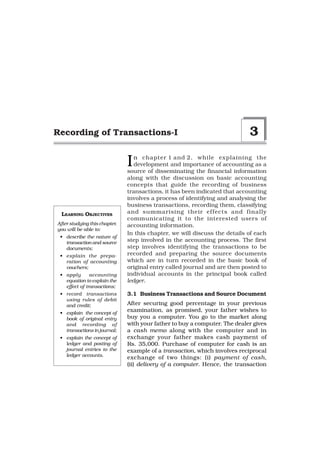 Recording of Transactions-I                                                 3

                               I  n chapter 1 and 2, while explaining the
                                  development and importance of accounting as a
                               source of disseminating the financial information
                               along with the discussion on basic accounting
                               concepts that guide the recording of business
                               transactions, it has been indicated that accounting
                               involves a process of identifying and analysing the
                               business transactions, recording them, classifying
 LEARNING OBJECTIVES           and summarising their ef fects and finally
                               communicating it to the interested users of
After studying this chapter,   accounting information.
you will be able to:
                               In this chapter, we will discuss the details of each
 • describe the nature of
   transaction and source      step involved in the accounting process. The first
   documents;                  step involves identifying the transactions to be
 • explain the prepa-          recorded and preparing the source documents
   ration of accounting        which are in turn recorded in the basic book of
   vouchers;                   original entry called journal and are then posted to
 • apply       accounting      individual accounts in the principal book called
   equation to explain the     ledger.
   effect of transactions;
 • record transactions         3.1 Business Transactions and Source Document
   using rules of debit
   and credit;                 After securing good percentage in your previous
 • explain the concept of
                               examination, as promised, your father wishes to
   book of original entry      buy you a computer. You go to the market along
   and recording of            with your father to buy a computer. The dealer gives
   transactions in journal;    a cash memo along with the computer and in
 • explain the concept of      exchange your father makes cash payment of
   ledger and posting of       Rs. 35,000. Purchase of computer for cash is an
   journal entries to the      example of a transaction, which involves reciprocal
   ledger accounts.
                               exchange of two things: (i) payment of cash,
                               (ii) delivery of a computer. Hence, the transaction
 