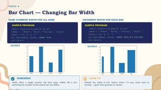 T O P I C 4
Bar Chart — Changing Bar Width
SAME (COMMON) WIDTH FOR ALL BARS DIFFERENT WIDTH FOR EACH BAR
REMEMBER
width takes a single number (all bars same width) OR a list
matching the number of bars (each bar can differ).
EXAM TIP
Default bar width is 0.8. Values above 1.0 may cause bars to
overlap — good trick question in exams!
OUTPUT
import matplotlib.pyplot as plt
names = ['Aman', 'Bina', 'Chirag', 'Diya']
books = [5, 8, 3, 7]
plt.bar(names, books, width = 0.4)
plt.show()
SAMPLE PROGRAM:
import matplotlib.pyplot as plt
names = ['Aman', 'Bina', 'Chirag', 'Diya']
books = [5, 8, 3, 7]
plt.bar(names, books, width = [0.2, 0.4, 0.6, 0.8])
plt.show()
SAMPLE PROGRAM:
OUTPUT
 