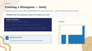 T O P I C 7
Creating a Histogram — hist()
A histogram shows how numeric data is DISTRIBUTED across ranges (called "bins") — unlike a bar chart, bars touch each other.
PROBLEM: Show the distribution of marks of 30 students out of 100
import matplotlib.pyplot as plt
marks = [45, 67, 78, 34, 88, 92, 56, 60, 73, 81]
plt.hist(marks, bins=10) # divides data into 10 ranges
plt.show()
IMPORTANT NOTE
bins decides how many groups the data range is divided into.
OUTPUT:
SAMPLE PROGRAM:
 