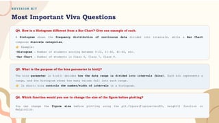 R E V I S I O N K I T
Most Important Viva Questions
Q4. How is a Histogram different from a Bar Chart? Give one example of each.
Q5. What is the purpose of the bins parameter in hist()?
Q6. Which function would you use to change the size of the figure before plotting?
A Histogram shows the frequency distribution of continuous data divided into intervals, while a Bar Chart
compares discrete categories.
Example:
•Histogram → Number of students scoring between 0–20, 21–40, 41–60, etc.
•Bar Chart → Number of students in Class 6, Class 7, Class 8.
The bins parameter in hist() decides how the data range is divided into intervals (bins). Each bin represents a
range, and the histogram shows how many values fall into each range.
In short: bins controls the number/width of intervals in a histogram.
You can change the figure size before plotting using the plt.figure(figsize=(width, height)) function in
Matplotlib.
 