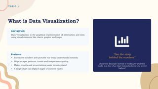 T O P I C 1
What is Data Visualization?
DEFINITION
Data Visualization is the graphical representation of information and data
using visual elements like charts, graphs, and maps.
"See the story
behind the numbers"
Classroom Example: Instead of reading 40 students'
marks in a list, a bar chart instantly shows who scored
highest!
▸ Turns raw numbers into pictures our brain understands instantly
▸ Helps us spot patterns, trends and comparisons quickly
▸ Makes reports and presentations easier to understand
▸ A single chart can replace pages of numeric tables
Features:
 