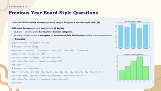 R E V I S I O N K I T
Previous Year Board-Style Questions
4 Marks: Differentiate between plt.bar() and plt.hist() with one example each. [4]
Difference between plt.bar() and plt.hist() (4 Marks):
• plt.bar() → Used to plot a bar chart for discrete categories.
• plt.hist() → Used to plot a histogram for continuous data distribution divided into intervals (bins).
Examples:
import matplotlib.pyplot as plt
# Example of Bar Chart
subjects = ['Maths', 'Science', 'English', 'History', 'Computer']
marks = [85, 78, 92, 74, 88]
plt.bar(subjects, marks, color='skyblue')
plt.title("Bar Chart - Marks in Subjects")
plt.show()
# Example of Histogram
data = [12, 15, 17, 18, 19, 20, 21, 22, 22, 23, 24, 25, 25, 26, 27, 28, 30]
plt.hist(data, bins=5, color='lightgreen', edgecolor='black')
plt.title("Histogram - Frequency Distribution")
plt.show()
 