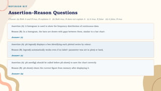 R E V I S I O N K I T
Assertion–Reason Questions
Choose: (a) Both A and R true, R explains A (b) Both true, R does not explain A (c) A true, R false (d) A false, R true
Assertion (A): A histogram is used to show the frequency distribution of continuous data.
Reason (R): In a histogram, the bars are drawn with gaps between them, similar to a bar chart.
Answer: (c)
Assertion (A): plt.legend() displays a box identifying each plotted series by colour.
Reason (R): legend() automatically works even if no label= parameter was set in plot() or bar().
Answer: (c)
Assertion (A): plt.savefig() should be called before plt.show() to save the chart correctly.
Reason (R): plt.show() clears the current figure from memory after displaying it.
Answer: (a)
 