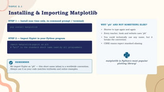 T O P I C 2 . 1
Installing & Importing Matplotlib
STEP 1 — Install (one time only, in command prompt / terminal)
pip install matplotlib
STEP 2 — Import Pyplot in your Python program
import matplotlib.pyplot as plt
# "plt" is the standard short name used by all programmers
REMEMBER
We import Pyplot as "plt" — this short name (alias) is a worldwide convention.
Always use it so your code matches textbooks and online examples.
WHY "plt" AND NOT SOMETHING ELSE?
▸ Shorter to type again and again
▸ Every teacher, book and website uses "plt"
▸ You could technically use any name, but it
breaks the convention
▸ CBSE exams expect standard aliasing
matplotlib is Python's most popular
plotting library!
 