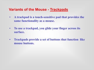 Variants of the Mouse - Trackpads
• A trackpad is a touch-sensitive pad that provides the
same functionality as a mouse.
• To use a trackpad, you glide your finger across its
surface.
• Trackpads provide a set of buttons that function like
mouse buttons.
 