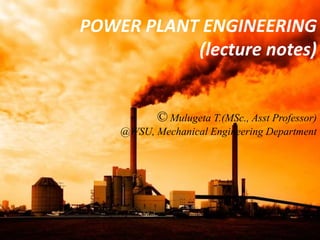 POWER PLANT ENGINEERING
(lecture notes)
© Mulugeta T.(MSc., Asst Professor)
@WSU, Mechanical Engineering Department
 