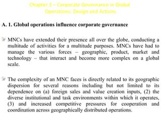 Chapter 3 – Corporate Governance in Global
                    Operations: Design and Actions

A. 1. Global operations influence corporate governance
 
[




   MNCs have extended their presence all over the globe, conducting a 
   multitude  of  activities  for  a  multitude  purposes.  MNCs  have  had  to 
   manage  the  various  forces  –  geographic,  product,  market  and 
   technology  –  that  interact  and  become  more  complex  on  a  global 
   scale.
 
   The complexity of an MNC faces is directly related to its geographic 
   dispersion  for  several  reasons  including  but  not  limited  to  its 
   dependence  on  (a)  foreign  sales  and  value  creation  inputs,  (2)  the 
   diverse  institutional  and  task  environments  within  which  it  operates, 
   (3)  and  increased  competitive  pressures  for  cooperation  and 
   coordination across geographically distributed operations.
 