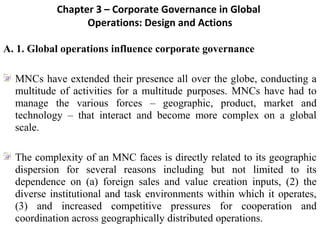 Chapter 3 – Corporate Governance in Global
                   Operations: Design and Actions

A. 1. Global operations influence corporate governance
 
[




   MNCs have extended their presence all over the globe, conducting a 
   multitude  of  activities  for  a  multitude  purposes.  MNCs  have  had  to 
   manage  the  various  forces  –  geographic,  product,  market  and 
   technology  –  that  interact  and  become  more  complex  on  a  global 
   scale.
 
   The complexity of an MNC faces is directly related to its geographic 
   dispersion  for  several  reasons  including  but  not  limited  to  its 
   dependence  on  (a)  foreign  sales  and  value  creation  inputs,  (2)  the 
   diverse  institutional  and  task  environments  within  which  it  operates, 
   (3)  and  increased  competitive  pressures  for  cooperation  and 
   coordination across geographically distributed operations.
 