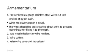 11/03/2024 10
Armamentarium
1. Presterilized 26 gauge stainless steel wires cut into
lengths of 20 cm each.
• Wires are always cut on a bevel,.
• The wires should be prestretched about 10 % to prevent
loosening after fixing it to the teeth.
2. Two needle holders or wire holders.
3. Wire cutters
4. Kelsey-Fry bone-awl introducer
 