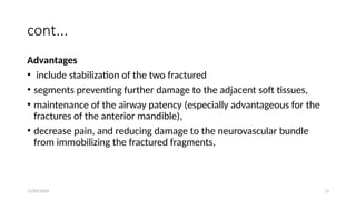 11/03/2024 13
cont...
Advantages
• include stabilization of the two fractured
• segments preventing further damage to the adjacent soft tissues,
• maintenance of the airway patency (especially advantageous for the
fractures of the anterior mandible),
• decrease pain, and reducing damage to the neurovascular bundle
from immobilizing the fractured fragments,
 