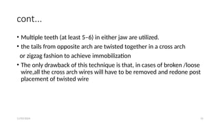 11/03/2024 15
cont...
• Multiple teeth (at least 5–6) in either jaw are utilized.
• the tails from opposite arch are twisted together in a cross arch
or zigzag fashion to achieve immobilization
• The only drawback of this technique is that, in cases of broken /loose
wire,all the cross arch wires will have to be removed and redone post
placement of twisted wire
 
