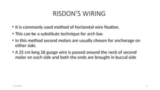 11/03/2024 19
RISDON’S WIRING
• It is commonly used method of horizontal wire fixation.
• This can be a substitute technique for arch bar.
• In this method second molars are usually chosen for anchorage on
either side.
• A 25 cm long 26 guage wire is passed around the neck of second
molar on each side and both the ends are brought in buccal side
 