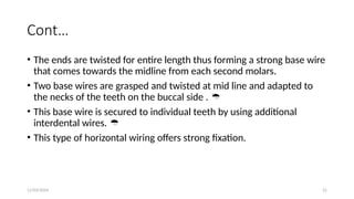 11/03/2024 21
Cont…
• The ends are twisted for entire length thus forming a strong base wire
that comes towards the midline from each second molars.
• Two base wires are grasped and twisted at mid line and adapted to
the necks of the teeth on the buccal side . 
• This base wire is secured to individual teeth by using additional
interdental wires. 
• This type of horizontal wiring offers strong fixation.
 