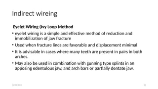11/03/2024 22
Indirect wireing
Eyelet Wiring (Ivy Loop Method
• eyelet wiring is a simple and effective method of reduction and
immobilization of jaw fracture
• Used when fracture lines are favorable and displacement minimal
• It is advisable in cases where many teeth are present in pairs in both
arches.
• May also be used in combination with gunning type splints in an
apposing edentulous jaw, and arch bars or partially dentate jaw.
 