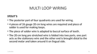 11/03/2024 25
MULTI LOOP WIRING
STOUT’S
• The posterior part of four quadrants are used for wiring.
• 4 pieces of 26 gauge 20 cm long wires are required and piece of
solder is used for making loops.
• The piece of solder wire is adapted to buccal surface of teeth.
• The 20 cm long pre stretched wire is folded into two parts, one part
acts as the stationary wire and the other end is brought distal to the
second molar and taken around it on lingual side.
 