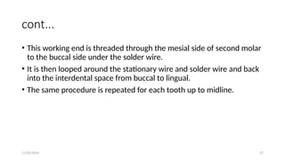 11/03/2024 27
cont...
• This working end is threaded through the mesial side of second molar
to the buccal side under the solder wire.
• It is then looped around the stationary wire and solder wire and back
into the interdental space from buccal to lingual.
• The same procedure is repeated for each tooth up to midline.
 