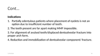 11/03/2024 34
Cont…
Indications
1. Partially edentulous patients where placement of eyelets is not an
option due to insufficient number of teeth.
2. The teeth present are far apart making MMF impossible.
3. For alignment of avulsed teeth/displaced dentoalveolar fracture into
proper arch form.
4. Reduction and immobilization of dentoalveolar component/ fracture.
 