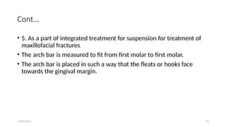 11/03/2024 35
Cont…
• 5. As a part of integrated treatment for suspension for treatment of
maxillofacial fractures.
• The arch bar is measured to fit from first molar to first molar.
• The arch bar is placed in such a way that the fleats or hooks face
towards the gingival margin.
 