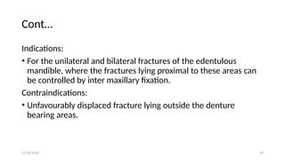 11/03/2024 39
Cont…
Indications:
• For the unilateral and bilateral fractures of the edentulous
mandible, where the fractures lying proximal to these areas can
be controlled by inter maxillary fixation.
Contraindications:
• Unfavourably displaced fracture lying outside the denture
bearing areas.
 