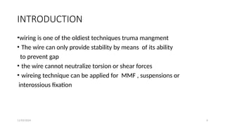 11/03/2024 4
INTRODUCTION
•wiring is one of the oldiest techniques truma mangment
• The wire can only provide stability by means of its ability
to prevent gap
• the wire cannot neutralize torsion or shear forces
• wireing technique can be applied for MMF , suspensions or
interossious fixation
 