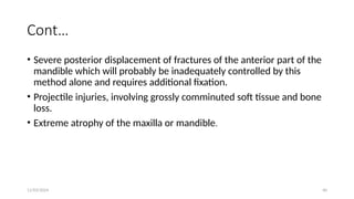 11/03/2024 40
Cont…
• Severe posterior displacement of fractures of the anterior part of the
mandible which will probably be inadequately controlled by this
method alone and requires additional fixation.
• Projectile injuries, involving grossly comminuted soft tissue and bone
loss.
• Extreme atrophy of the maxilla or mandible.
 