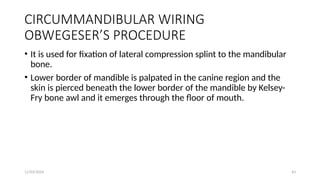11/03/2024 43
CIRCUMMANDIBULAR WIRING
OBWEGESER’S PROCEDURE
• It is used for fixation of lateral compression splint to the mandibular
bone.
• Lower border of mandible is palpated in the canine region and the
skin is pierced beneath the lower border of the mandible by Kelsey-
Fry bone awl and it emerges through the floor of mouth.
 