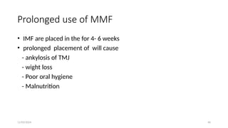 11/03/2024 46
Prolonged use of MMF
• IMF are placed in the for 4- 6 weeks
• prolonged placement of will cause
- ankylosis of TMJ
- wight loss
- Poor oral hygiene
- Malnutrition
 