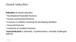 11/03/2024 5
closed reduction
indication of closed reduction
• Nondisplaced favorable fractures
• Grossly comminuted fractures
• Fractures in children involving the developing dentition
• Coronoid fractures
• treatment of condylar fractures
Contraindicated in asthmatic, in parkinsonism, mentally challenged
patients
 