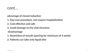 11/03/2024 6
cont...
advantage of closed reduction
1. Day-care procedure, not require hospitalization
2. Cost-effective and safe
3. Avoid damage to the vital structure
disadvantage
1. Restriction of mouth opening for minimum of 4 weeks
2. Patients can take only liquid diet
 