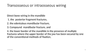 11/03/2024 62
Transosseous or intraosseous wiring
Direct bone wiring in the mandible
1. the posterior fragment fractures,
2. the edentulous mandibular fracture,
3. Compound mandibular fracture, and
4. the lower border of the mandible in the presence of multiple
fractures where the upper border of the jaw has been secured by one
of the conventional methods of fixation,
 