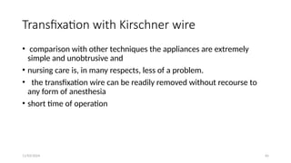 11/03/2024 65
Transfixation with Kirschner wire
• comparison with other techniques the appliances are extremely
simple and unobtrusive and
• nursing care is, in many respects, less of a problem.
• the transfixation wire can be readily removed without recourse to
any form of anesthesia
• short time of operation
 