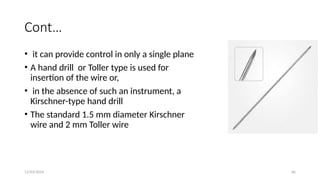 11/03/2024 66
Cont…
• it can provide control in only a single plane
• A hand drill or Toller type is used for
insertion of the wire or,
• in the absence of such an instrument, a
Kirschner-type hand drill
• The standard 1.5 mm diameter Kirschner
wire and 2 mm Toller wire
 