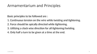 11/03/2024 8
Armamentarium and Principles
Basic principles to be followed are :
1. Continuous tension on the wire while twisting and tightening.
2. Force should be apically directed while tightening.
3. Utilizing a clock wise direction for all tightening/twisting.
4. Only half a turn to be given at a time at the end.
 