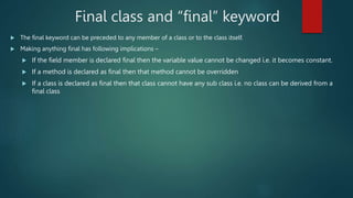  The final keyword can be preceded to any member of a class or to the class itself.
 Making anything final has following implications –
 If the field member is declared final then the variable value cannot be changed i.e. it becomes constant.
 If a method is declared as final then that method cannot be overridden
 If a class is declared as final then that class cannot have any sub class i.e. no class can be derived from a
final class
Final class and “final” keyword
 