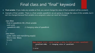  Final variable : If you make any variable as final, you cannot change the value of final variable(It will be constant).
 Example of final variable : There is a final variable speedlimit, we are going to change the value of this variable, but it
can't be changed because final variable once assigned a value can never be changed.
Final class and “final” keyword
class Bike{
final int speedlimit=90; //final variable
void run(){
speedlimit=400; // changing value of speedlimit
}
}
class Main{
public static void main(String args[]){
Bike b=new Bike();
b.run();
}
}
 