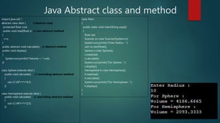 Java Abstract class and method
import java.util.*;
abstract class Abst { //abstract class
protected float r,vol;
public void read(float x) // non-abstract method
{
r=x;
}
public abstract void calculate(); // abstract method
public void display()
{
System.out.println("Volume = "+vol);
}}
class Sphere extends Abst {
public void calculate() // overriding abstract method
{
vol=3.14f*r*r*r*4/3;
}}
class Hemisphere extends Abst {
public void calculate() // overriding abstract method
{
vol=3.14f*r*r*r*2/3;
}}
class Main
{
public static void main(String args[])
{
float rad;
Scanner sc=new Scanner(System.in);
System.out.println("Enter Radius : ");
rad=sc.nextFloat();
Sphere s=new Sphere();
s.read(rad);
s.calculate();
System.out.println("For Sphere : ");
s.display();
Hemisphere h=new Hemisphere();
h.read(rad);
h.calculate();
System.out.println("For Hemisphere : ");
h.display();
}
}
 