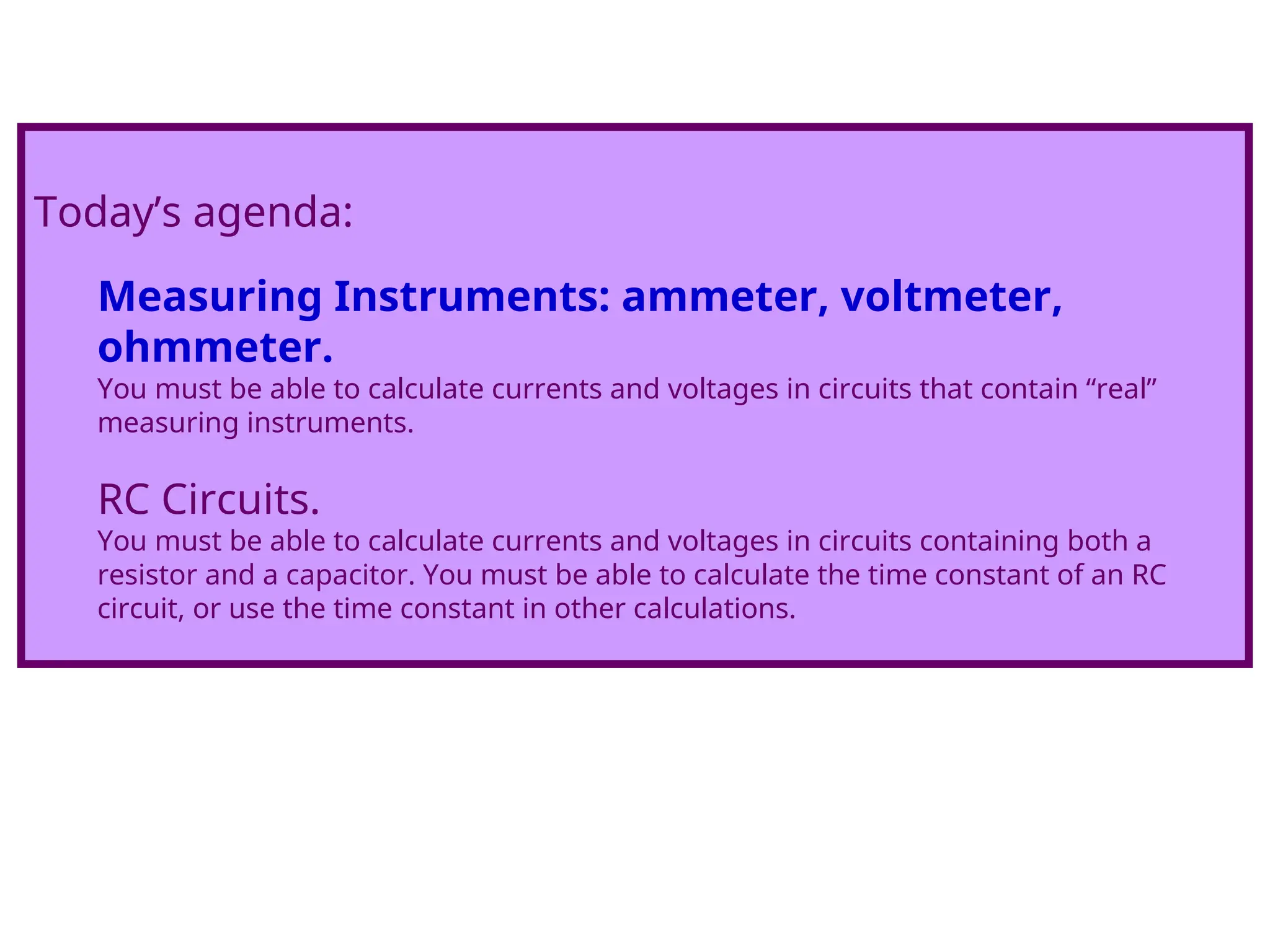 Today’s agenda:
Measuring Instruments: ammeter, voltmeter,
ohmmeter.
You must be able to calculate currents and voltages in circuits that contain “real”
measuring instruments.
RC Circuits.
You must be able to calculate currents and voltages in circuits containing both a
resistor and a capacitor. You must be able to calculate the time constant of an RC
circuit, or use the time constant in other calculations.
 