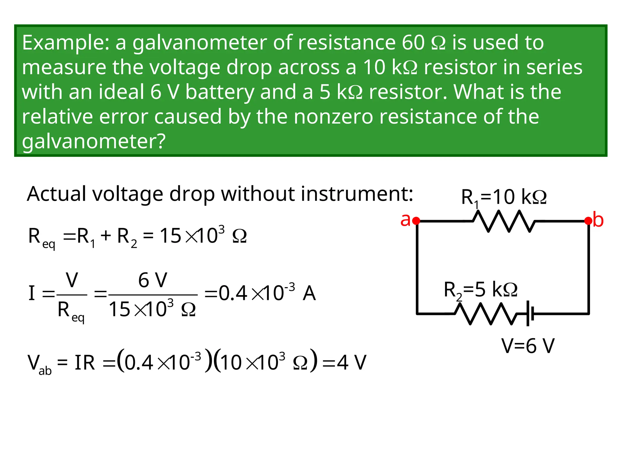 Example: a galvanometer of resistance 60  is used to
measure the voltage drop across a 10 k resistor in series
with an ideal 6 V battery and a 5 k resistor. What is the
relative error caused by the nonzero resistance of the
galvanometer?
Actual voltage drop without instrument:
V=6 V
R1=10 k
R2=5 k
a b
  
3
eq 1 2
R R + R = 15 10
   
 
-3
3
eq
V 6 V
I 0.4 10 A
R 15 10
  
    
-3 3
ab
V = IR 0.4 10 10 10 4 V
 