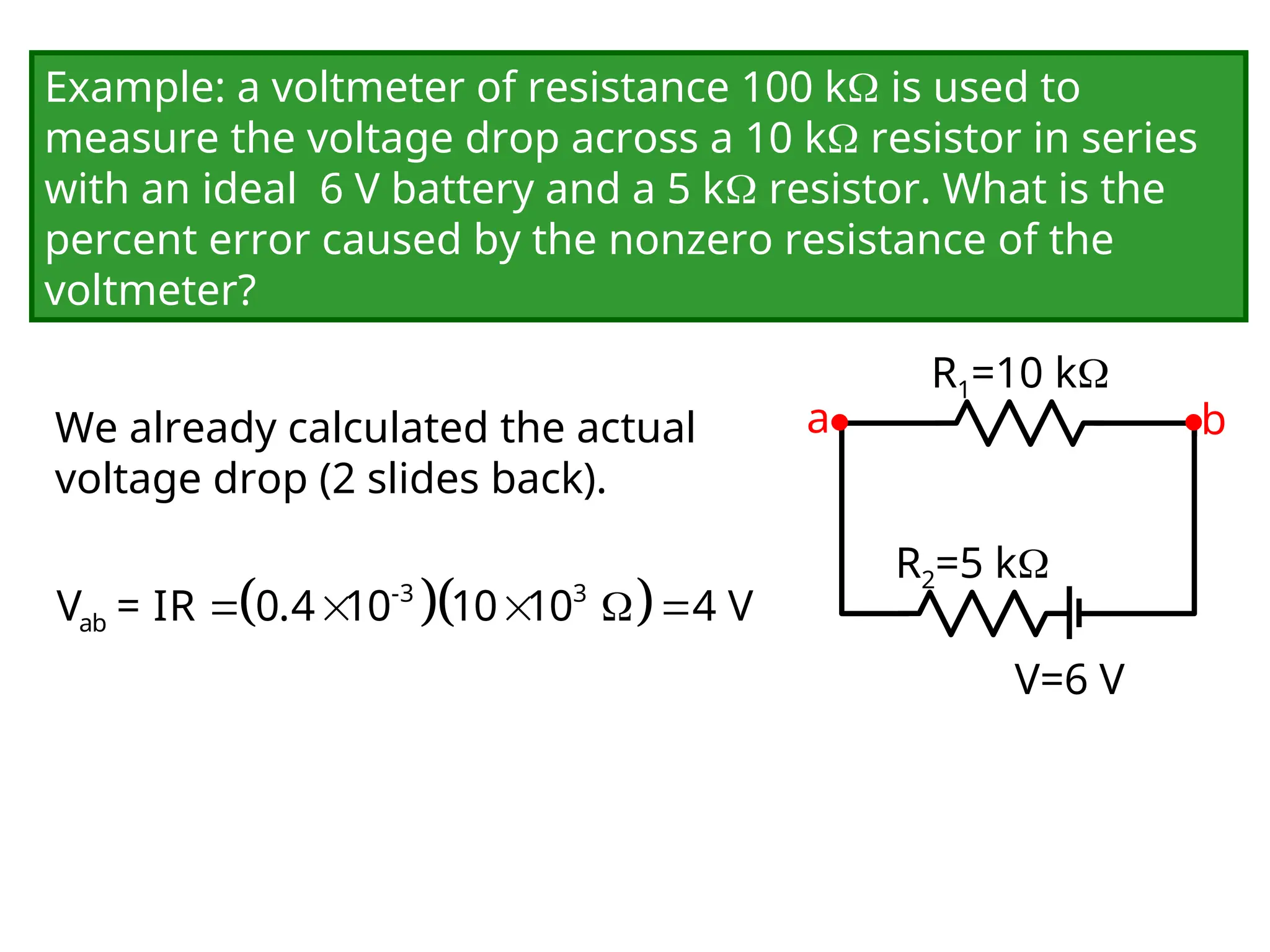 Example: a voltmeter of resistance 100 k is used to
measure the voltage drop across a 10 k resistor in series
with an ideal 6 V battery and a 5 k resistor. What is the
percent error caused by the nonzero resistance of the
voltmeter?
We already calculated the actual
voltage drop (2 slides back).
V=6 V
R1=10 k
R2=5 k
a b
  
    
-3 3
ab
V = IR 0.4 10 10 10 4 V
 