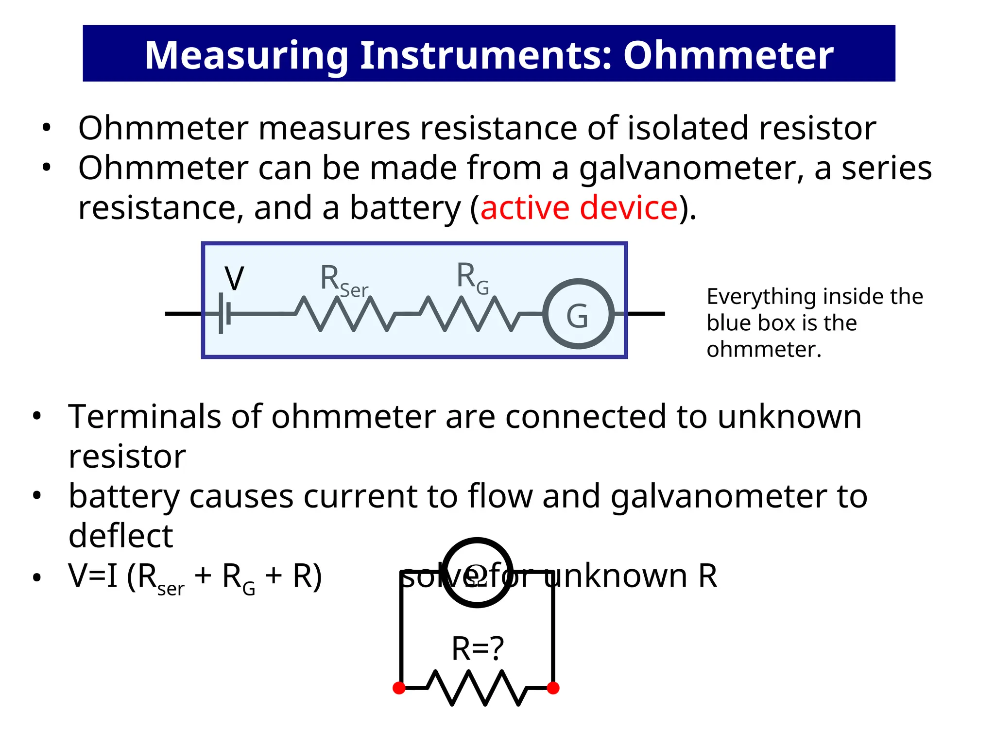 • Ohmmeter measures resistance of isolated resistor
• Ohmmeter can be made from a galvanometer, a series
resistance, and a battery (active device).
G
RG
RSer
R=?
• Terminals of ohmmeter are connected to unknown
resistor
• battery causes current to flow and galvanometer to
deflect
• V=I (Rser + RG + R) solve for unknown R

Measuring Instruments: Ohmmeter
Everything inside the
blue box is the
ohmmeter.
V
 