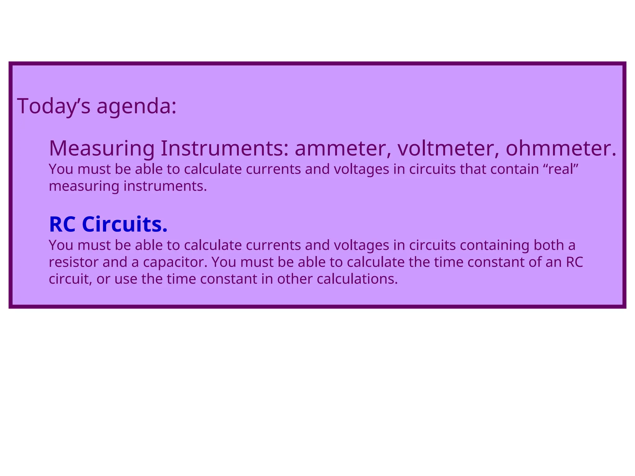 Today’s agenda:
Measuring Instruments: ammeter, voltmeter, ohmmeter.
You must be able to calculate currents and voltages in circuits that contain “real”
measuring instruments.
RC Circuits.
You must be able to calculate currents and voltages in circuits containing both a
resistor and a capacitor. You must be able to calculate the time constant of an RC
circuit, or use the time constant in other calculations.
 