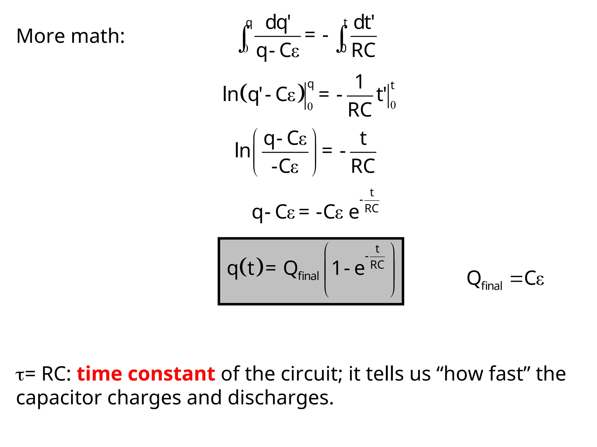 More math: 0 ε
 
q t
0
dq' dt'
= -
q- C RC
  0
0
ε
q t
1
ln q'- C = - t'
RC
ε
ε
 
 
 
q- C t
ln = -
-C RC
ε ε
t
-
RC
q- C = -C e
 
 
 
 
t
-
RC
final
q t = Q 1- e
ε

final
Q C
= RC: time constant of the circuit; it tells us “how fast” the
capacitor charges and discharges.
 