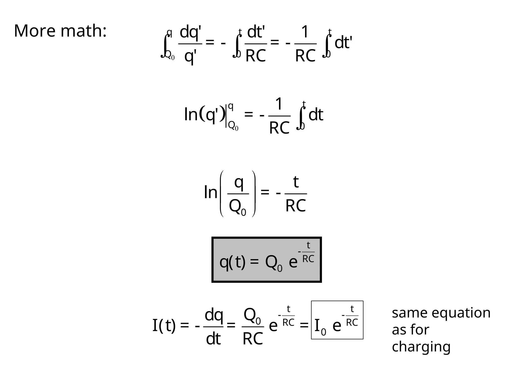 More math:
0
  
q t t
Q 0 0
dq' dt' 1
= - = - dt'
q' RC RC
  0

t
q
Q 0
1
ln q' = - dt
RC
 
 
 
0
q t
ln = -
Q RC
t
-
RC
0
q(t) = Q e
t t
- -
0 RC RC
0
Q
dq
I(t) = - = e = I e
dt RC
same equation
as for
charging
 