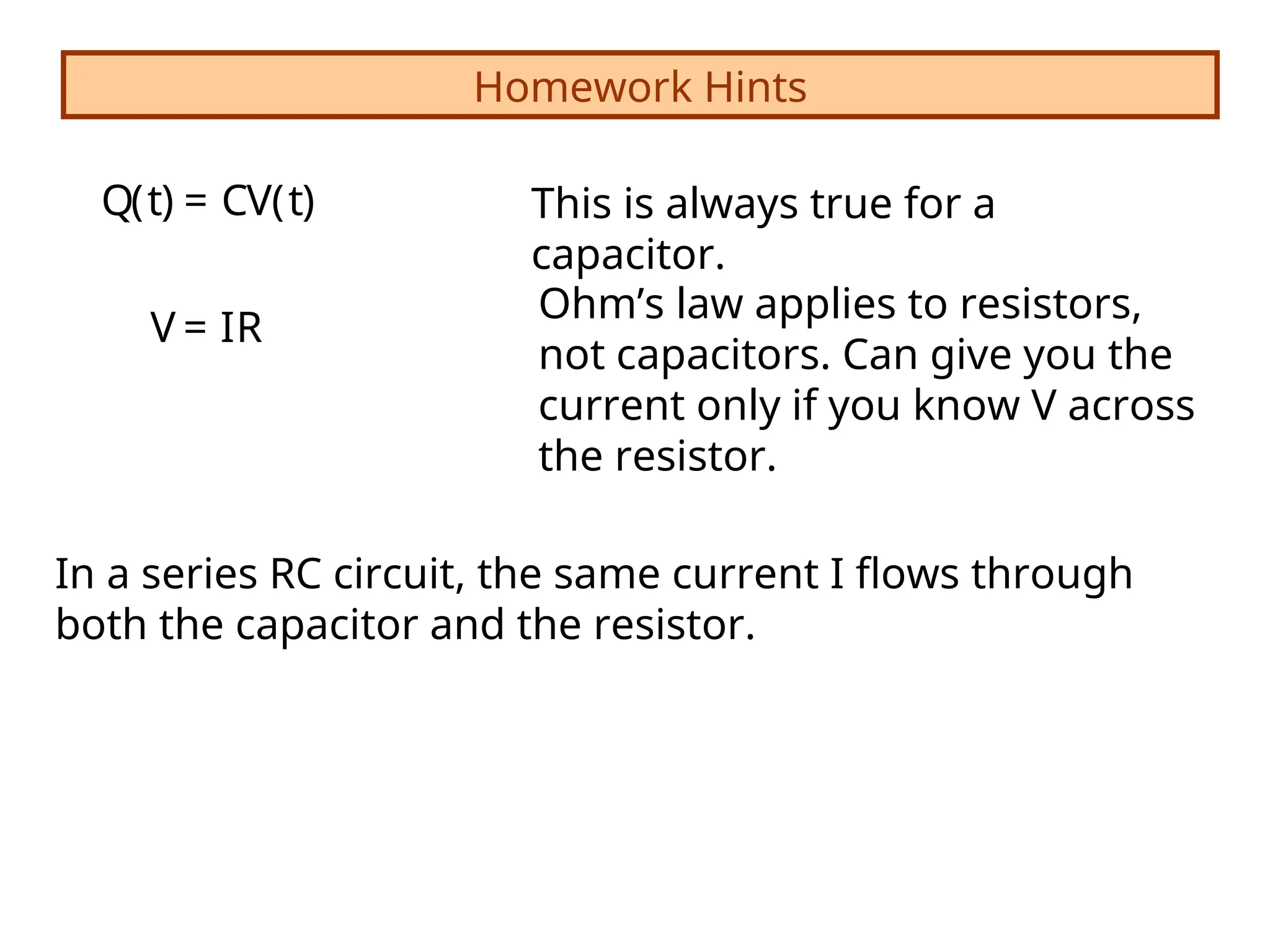 Homework Hints
V = IR
Q(t) = CV(t) This is always true for a
capacitor.
Ohm’s law applies to resistors,
not capacitors. Can give you the
current only if you know V across
the resistor.
In a series RC circuit, the same current I flows through
both the capacitor and the resistor.
 