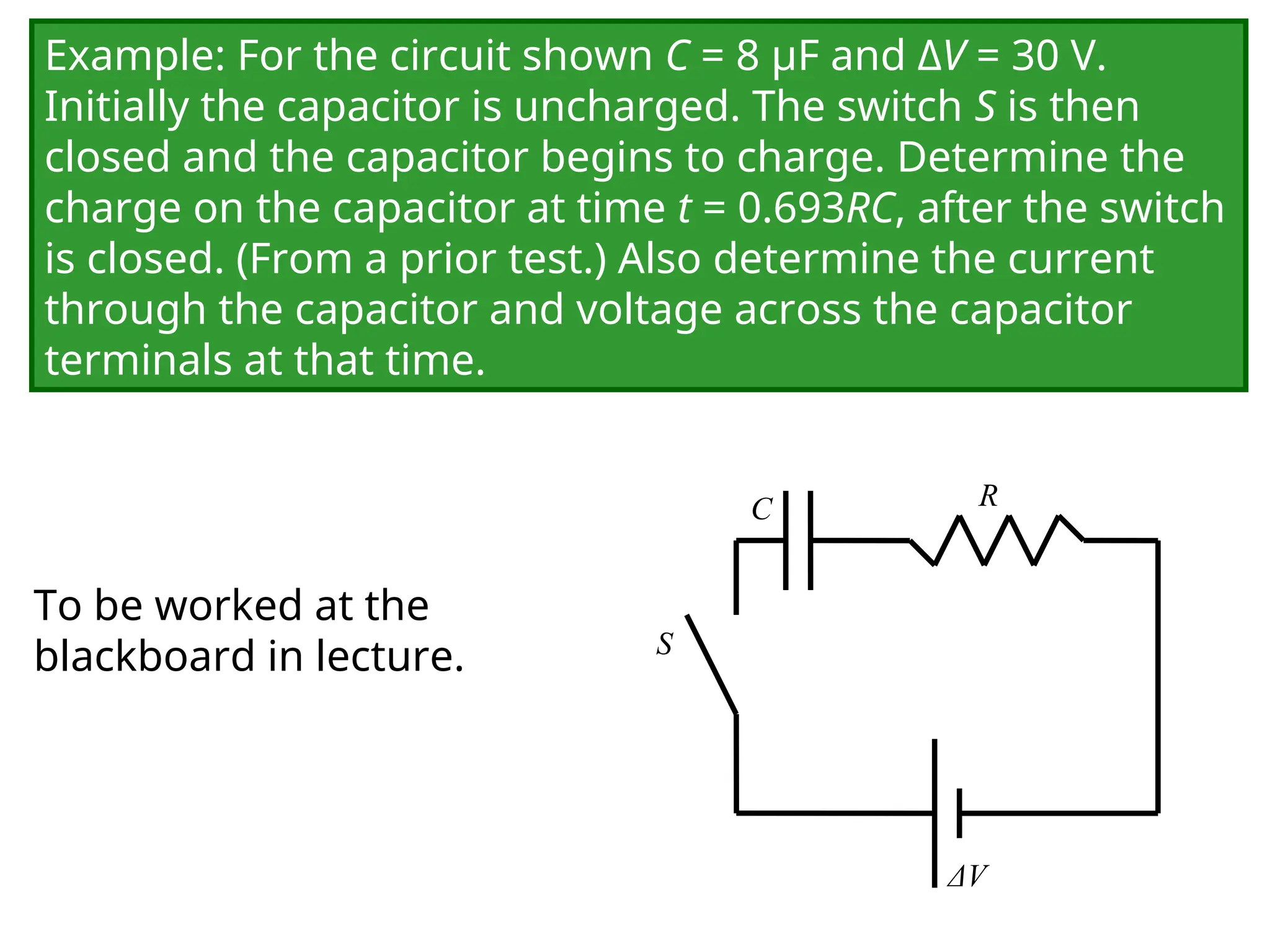 Example: For the circuit shown C = 8 μF and ΔV = 30 V.
Initially the capacitor is uncharged. The switch S is then
closed and the capacitor begins to charge. Determine the
charge on the capacitor at time t = 0.693RC, after the switch
is closed. (From a prior test.) Also determine the current
through the capacitor and voltage across the capacitor
terminals at that time.
C
ΔV
R
S
To be worked at the
blackboard in lecture.
 